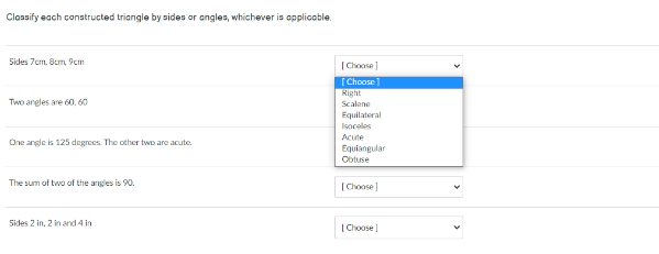 Clossify each constructed triangle by sides or angles, whichever is applicable.
Sides 7cm. 8cm, 9cm
[Choose]
[Choose]
Right
Scalone
Two angles are 60, 60
Equilateral
Isoceles
Acute
One angle is 125 degrees. The other two are acute.
Equiangular
Obtuse
The sum of two of the angles is 90.
[Choose]
Sides 2 in, 2 in and 4 in
[Choose

