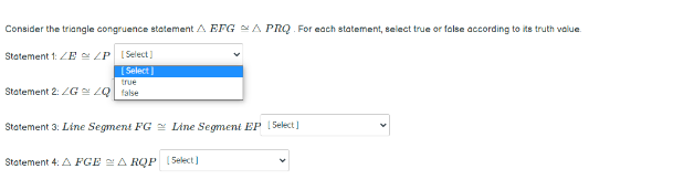 Consider the triangle congruence statement A EFG A PRQ For each statement, select true or false according to its truth value.
Statement 1: ZE LP (Select]
[ Select )
true
Statement 2: 2G ZQ false
Statement 3: Line Segment FG 2 Line Segment EP 1Select]
Statement 4: A FGE 2A RQP (Select )
