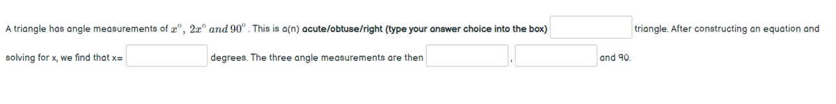 A triangle has angle measurements of r°, 2x° and 90°. This is a(n) acute/obtuse/right (type your answer choice into the box)
triangle. After constructing an equation and
solving for x, we find that x=
degrees. The three angle measurements are then
and 90.
