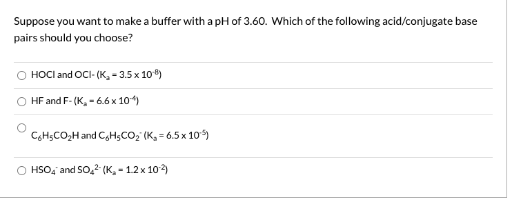 Suppose you want to make a buffer with a pH of 3.60. Which of the following acid/conjugate base
pairs should you choose?
HOCI and OCI- (K, = 3.5 x 108)
HF and F- (Ka = 6.6 x 104)
C6H5CO2H and C,H5CO2' (Ka = 6.5 x 10 5)
HSO4 and SO,2 (Kg = 1.2 x 102)
