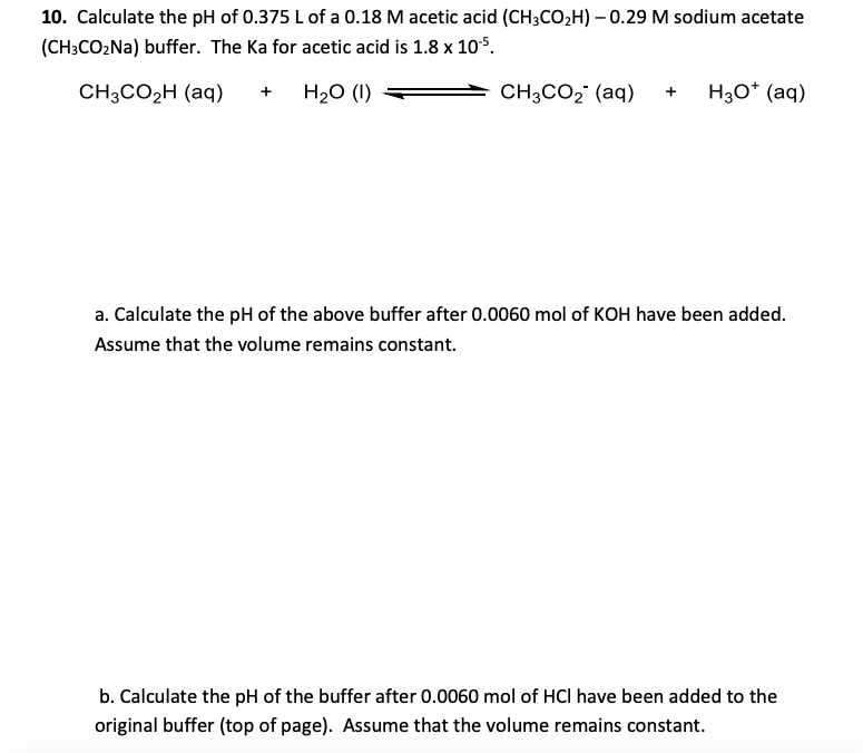 10. Calculate the pH of 0.375 Lof a 0.18 M acetic acid (CH3CO2H) – 0.29 M sodium acetate
(CH3CO2NA) buffer. The Ka for acetic acid is 1.8 x 10$.
