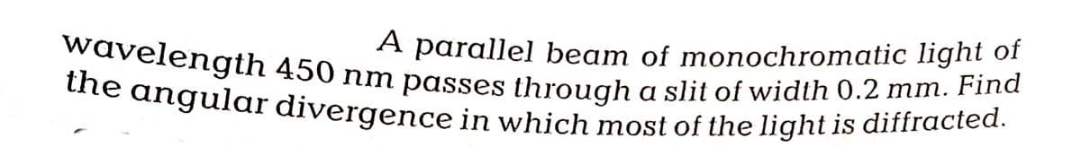 A parallel beam of monochromatic light of
wavelength 450 nm passes through a slit of width 0.2 mm. Find
the angular divergence in which most of the light is diffracted.