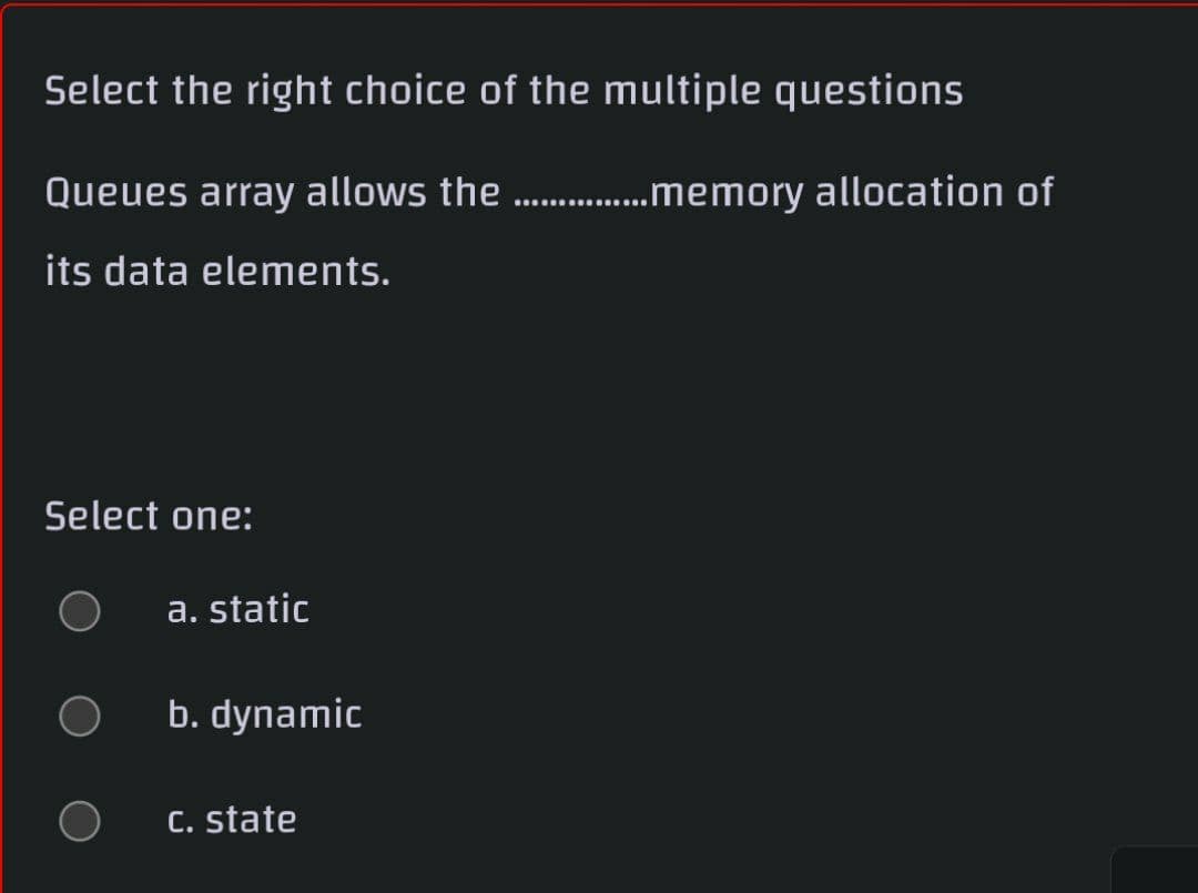 Select the right choice of the multiple questions
Queues array allows the . .memory allocation of
its data elements.
Select one:
a. static
b. dynamic
C. state
