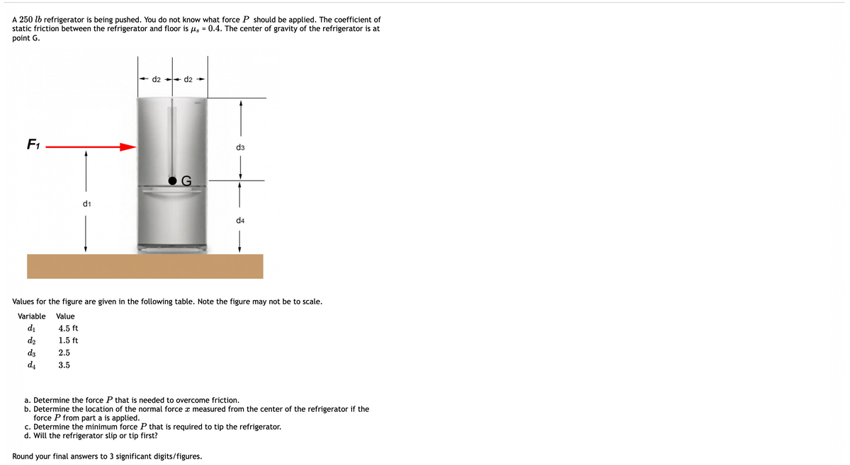 A 250 lb refrigerator is being pushed. You do not know what force P should be applied. The coefficient of
static friction between the refrigerator and floor is
point G.
0.4. The center of gravity of the refrigerator is at
=
d2 ++ d2 →
F1
d3
d1
d4
Values for the figure are given in the following table. Note the figure may not be to scale.
Variable
Value
di
4.5 ft
d2
1.5 ft
d3
2.5
da
3.5
a. Determine the force P that is needed to overcome friction.
b. Determine the location of the normal force x measured from the center of the refrigerator if the
force P from part a is applied.
c. Determine the minimum force P that is required to tip the refrigerator.
d. Will the refrigerator slip or tip first?
Round your final answers to 3 significant digits/figures.
