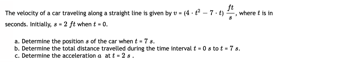 The velocity of a car traveling along a straight line is given by v = (4 · t² – 7 · t) ·
ft
where t is in
S
seconds. Initially, s
2 ft when t = 0.
%3D
a. Determine the position s of the car when t = 7 s.
b. Determine the total distance travelled during the time interval t = 0 s to t = 7 s.
c. Determine the acceleration a at t = 2 s .
