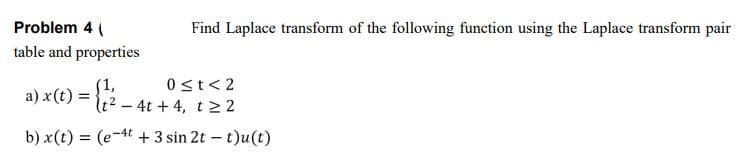 Problem 4 (
Find Laplace transform of the following function using the Laplace transform pair
table and properties
0st< 2
S1,
a) x(t) = {2 - 4t + 4, t22
b) x(t) = (e-4t + 3 sin 2t – t)u(t)
