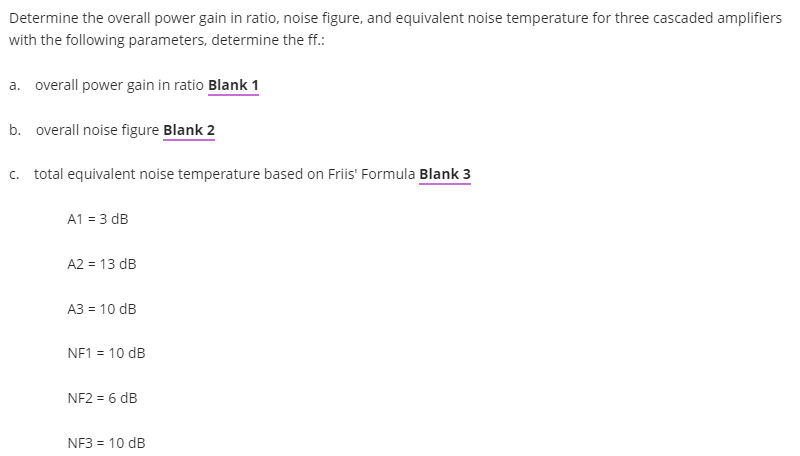 Determine the overall power gain in ratio, noise figure, and equivalent noise temperature for three cascaded amplifiers
with the following parameters, determine the ff.:
a. overall power gain in ratio Blank 1
b. overall noise figure Blank 2
c. total equivalent noise temperature based on Friis' Formula Blank 3
A1 = 3 dB
A2 = 13 dB
A3 = 10 dB
NF1 = 10 dB
NF2 = 6 dB
NF3 = 10 dB
