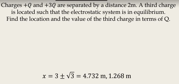 Charges +Q and +3Q are separated by a distance 2m. A third charge
is located such that the electrostatic system is in equilibrium.
Find the location and the value of the third charge in terms of Q.
x = 3 + V3 = 4.732 m, 1.268 m
%3D
