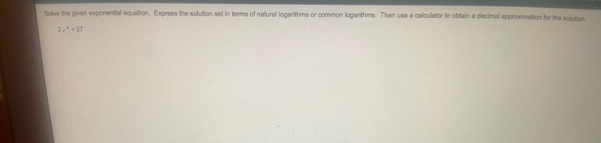 Solve the given exponential equation. Express the solution set in terms of natural logarithms or common logarithms. Then use a calculator to obtain a decimal approximation for the solution
2e= 37
