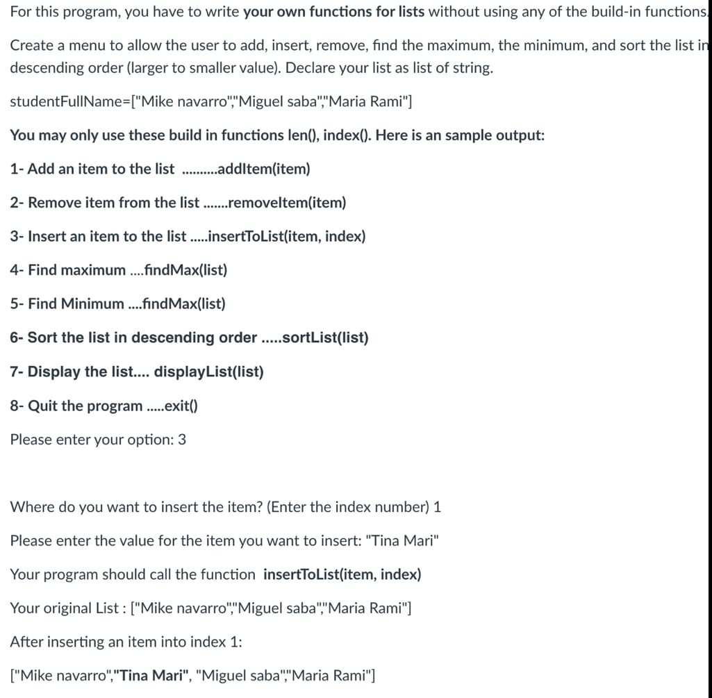 For this program, you have to write your own functions for lists without using any of the build-in functions.
Create a menu to allow the user to add, insert, remove, find the maximum, the minimum, and sort the list in
descending order (larger to smaller value). Declare your list as list of string.
studentFullName=["Mike
navarro","Miguel saba","Maria Rami"]
You may only use these build in functions len(), index(). Here is an sample output:
1- Add an item to the list...........addItem(item)
2- Remove item from the list .......removeltem(item)
3- Insert an item to the list .....insertToList(item, index)
4- Find maximum ....findMax(list)
5- Find Minimum ....findMax(list)
6- Sort the list in descending order .....sortList(list)
7- Display the list.... displayList(list)
8- Quit the program.....exit()
Please enter your option: 3
Where do you want to insert the item? (Enter the index number) 1
Please enter the value for the item you want to insert: "Tina Mari"
Your program should call the function insertToList(item, index)
Your original List: ["Mike navarro","Miguel saba","Maria Rami"]
After inserting an item into index 1:
["Mike navarro","Tina Mari", "Miguel saba","Maria Rami"]