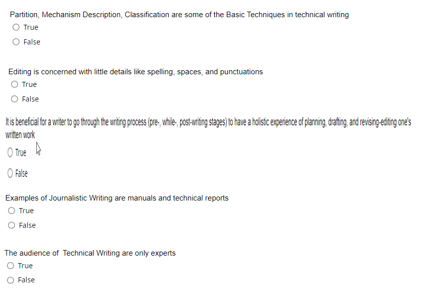 Partition, Mechanism Description, Classification are some of the Basic Techniques in technical writing
True
False
Editing is concerned with little details like spelling, spaces, and punctuations
O True
False
It is beneficial for a writer to go through the writing process (pre-, while, post-writing stages) to have a holistic experience of planning, drafting, and revising-editing one's
written work
O True
O False
Examples of Journalistic Writing are manuals and technical reports
O True
O False
The audience of Technical Writing are only experts
O True
O False
