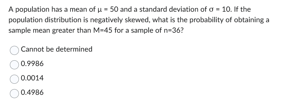 A population has a mean of μ = 50 and a standard deviation of o= 10. If the
population distribution is negatively skewed, what is the probability of obtaining a
sample mean greater than M-45 for a sample of n=36?
Cannot be determined
0.9986
0.0014
0.4986