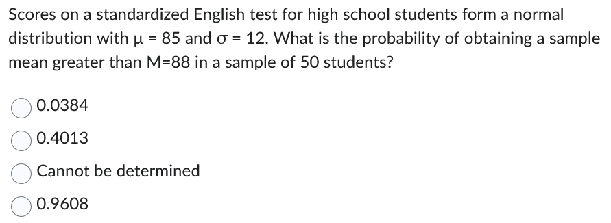 Scores on a standardized English test for high school students form a normal
distribution with µ = 85 and o = 12. What is the probability of obtaining a sample
mean greater than M-88 in a sample of 50 students?
0.0384
0.4013
Cannot be determined
0.9608