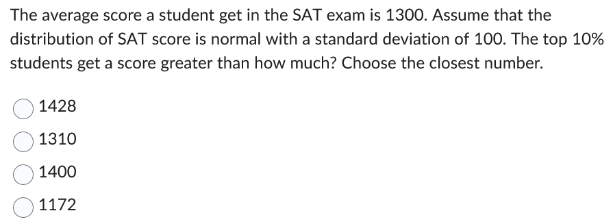 The average score a student get in the SAT exam is 1300. Assume that the
distribution of SAT score is normal with a standard deviation of 100. The top 10%
students get a score greater than how much? Choose the closest number.
1428
1310
1400
1172