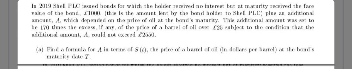 In 2019 Shell PLC issued bonds for which the holder received no interest but at maturity received the face
value of the bond, £1000, (this is the amount lent by the bond holder to Shell PLC) plus an additional
amount, A, which depended on the price of oil at the bond's maturity. This additional amount was set to
be 170 times the excess, if any, of the price of a barrel of oil over £25 subject to the condition that the
addition al amount, A, could not exceed £2550.
(a) Find a formula for A in terms of S (t), the price of a barrel of oil (in dollars per barrel) at the bond's
maturity date T.
