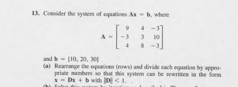 13. Consider the system of equations Ax = b, where
%3D
9.
4
-3
A =
-3
3
10
4
8
- 3
and b = [10, 20, 30]
(a) Rearrange the equations (rows) and divide each equation by appro-
priate numbers so that this system can be rewritten in the form
x = Dx + b with |D|| < 1.
%3D
%3D
(b) Solve this
