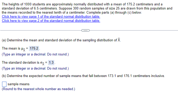 The heights of 1000 students are approximately normally distributed with a mean of 175.2 centimeters and a
standard deviation of 6.5 centimeters. Suppose 300 random samples of size 25 are drawn from this population and
the means recorded to the nearest tenth of a centimeter. Complete parts (a) through (c) below.
Click here to view page 1 of the standard normal distribution table.
Click here to view page 2 of the standard normal distribution table.
(a) Determine the mean and standard deviation of the sampling distribution of X.
The mean is μ = 175.2
(Type an integer or a decimal. Do not round.)
The standard deviation is σx = 1.3.
(Type an integer or a decimal. Do not round.)
(b) Determine the expected number of sample means that fall between 173.1 and 176.1 centimeters inclusive.
sample means
(Round to the nearest whole number as needed.)