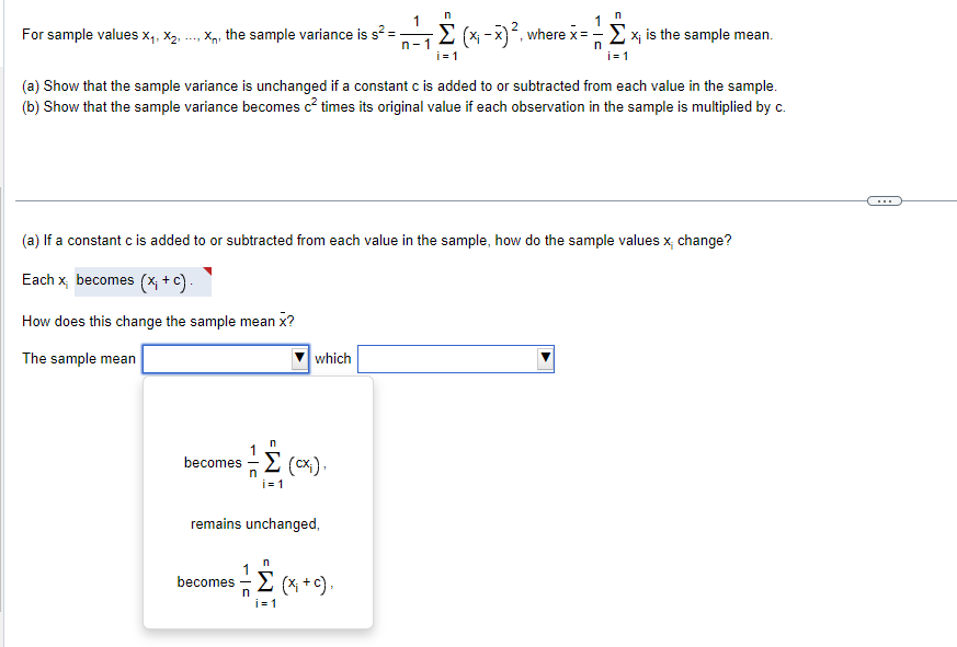 n
n
For sample values x1, x2, ..., X, the sample variance is s² = -
n-1
n
Σ (x-x) ², where x = Σ x₁ is the sample mean.
i=1
i=1
(a) Show that the sample variance is unchanged if a constant c is added to or subtracted from each value in the sample.
(b) Show that the sample variance becomes c² times its original value if each observation in the sample is multiplied by c.
(a) If a constant c is added to or subtracted from each value in the sample, how do the sample values x; change?
Each x becomes (x; +c).
How does this change the sample mean x?
The sample mean
which
n
becomes (CX²).
i=1
remains unchanged,
n
becomes (x; +c).
i=1