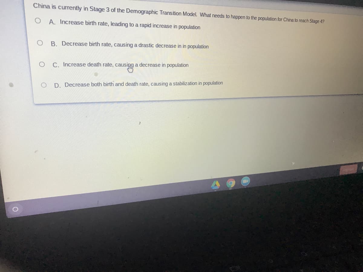 China is currently in Stage 3 of the Demographic Transition Model. What needs to happen to the population for China to reach Stage 4?
A. Increase birth rate, leading to a rapid increase in population
B. Decrease birth rate, causing a drastic decrease in in population
C. Increase death rate, causipg a decrease in population
D. Decrease both birth and death rate, causing a stabilization in population
