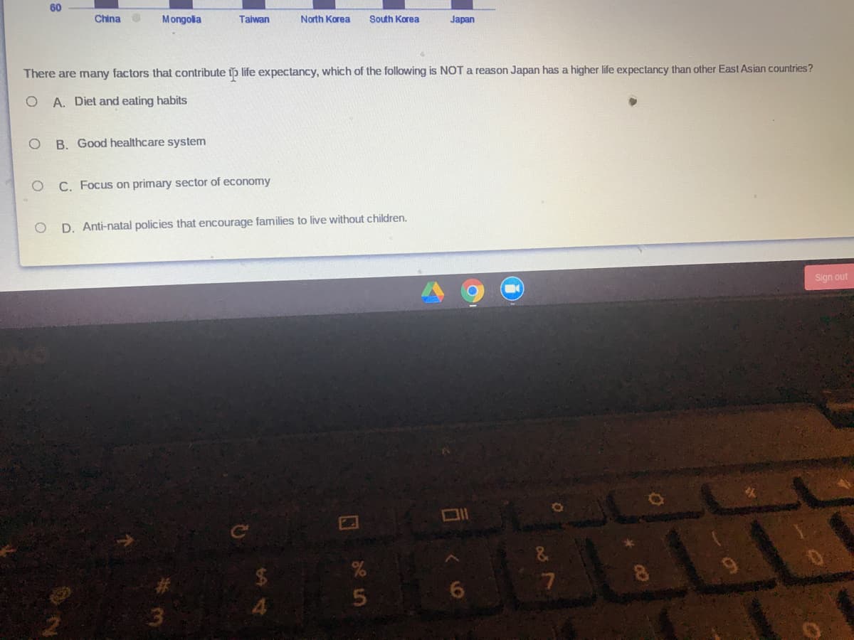 60
China
Mongola
Taiwan
North Korea
South Korea
Japan
There are many factors that contribute tp life expectancy, which of the following is NOT a reason Japan has a higher life expectancy than other East Asian countries?
A. Diet and eating habits
B. Good healthcare system
C. Focus on primary sector of economy
D. Anti-natal policies that encourage families to live without children.
Sign out
8.
4.
くの
