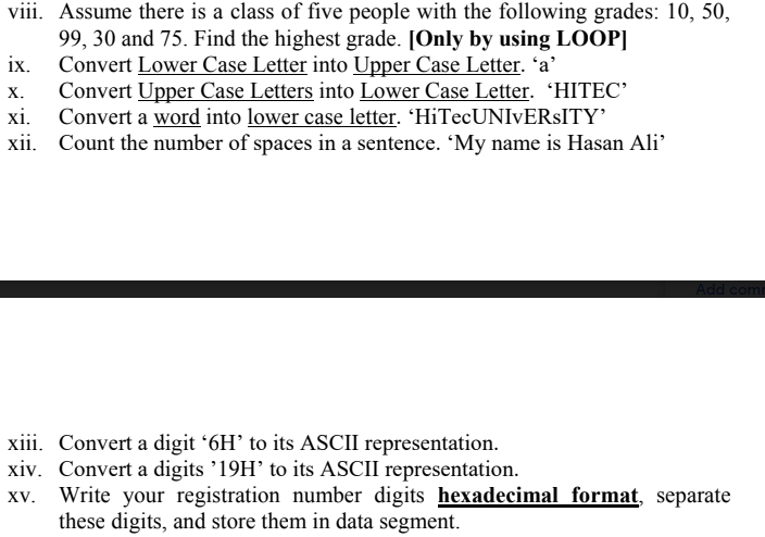 viii. Assume there is a class of five people with the following grades: 10, 50,
99, 30 and 75. Find the highest grade. [Only by using LOOP]
Convert Lower Case Letter into Upper Case Letter. *a'
Convert Upper Case Letters into Lower Case Letter. 'HITEC'
xi. Convert a word into lower case letter. 'HiTecUNIVERSITY’
xii. Count the number of spaces in a sentence. 'My name is Hasan Ali'
ix.
х.
Add comi
xiii. Convert a digit '6H’ to its ASCII representation.
xiv. Convert a digits '19H' to its ASCII representation.
Xv. Write your registration number digits hexadecimal format, separate
these digits, and store them in data segment.
