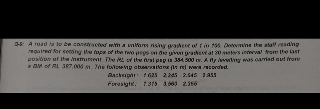 Q-9: A road is to be constructed with a uniform rising gradient of 1 in 100. Determine the staff reading
required for setting the tops of the two pegs on the given gradient at 30 meters interval from the last
position of the instrument. The RL of the first peg is 384.500 m. A fly levelling was carried out from
a BM of RL 387.000 m. The following observations (in m) were recorded.
Backsight: 1.625 2.345 2.045 2.955
Foresight: 1.315 3.560 2.355
