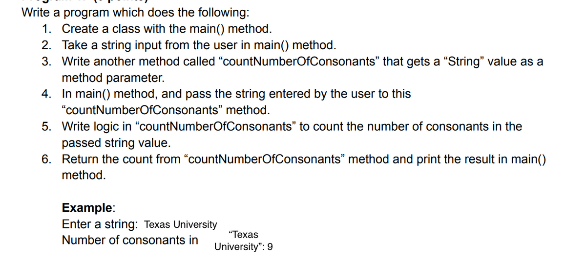 Write a program which does the following:
1. Create a class with the main() method.
2. Take a string input from the user in main() method.
3. Write another method called "countNumberOfConsonants" that gets a "String" value as a
method parameter.
4. In main() method, and pass the string entered by the user to this
"countNumberOfConsonants" method.
5. Write logic in "countNumberOfConsonants" to count the number of consonants in the
passed string value.
6. Return the count from "countNumberOfConsonants" method and print the result in main()
method.
Example:
Enter a string: Texas University
"Техas
Number of consonants in
University": 9
