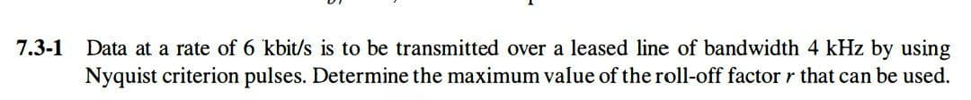 7.3-1
Data at a rate of 6 kbit/s is to be transmitted over a leased line of bandwidth 4 kHz by using
Nyquist criterion pulses. Determine the maximum value of the roll-off factor r that can be used.
