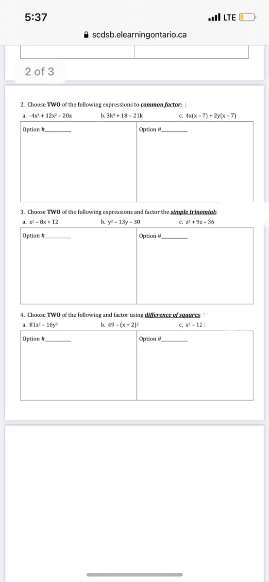 5:37
ll LTE
A scdsb.elearningontario.ca
2 of 3
2. Choose TWO of the following expressions to common factor:
a. -4x + 12x2 - 20x
b. 3k + 18 - 21k
с. 4x(х- 7) + 2у(х-7)
Option #
Option #
3. Choose TWO of the following expressions and factor the simple trinomials
а. х2 - 8x + 12
b. y? - 13y - 30
c. z2 + 9z - 36
Option #
Option #
4. Choose TWO of the following and factor using difference of squares
a. 81z? - 16y?
b. 49 - (x + 2)2
с. х2-12
Option #
Option #
