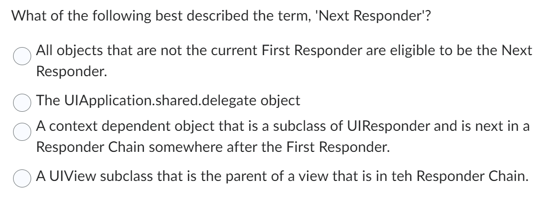 What of the following best described the term, 'Next Responder'?
All objects that are not the current First Responder are eligible to be the Next
Responder.
The UlApplication.shared.delegate object
A context dependent object that is a subclass of UIResponder and is next in a
Responder Chain somewhere after the First Responder.
A UIView subclass that is the parent of a view that is in teh Responder Chain.