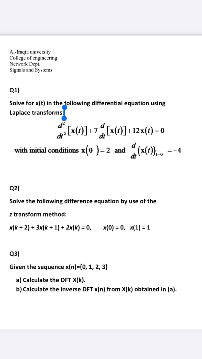 Al-Iraqia university
College of engineering
Network Dept.
Signals and Systems
Q1)
Solve for x(t) in the following differential equation using
Laplace transforms:
d
z[x(t)]+7[x(t}]+12x(t)=0
dt?
dt
with initial conditions x(0 }= 2 and
=-4
t=0
Q2)
Solve the following difference equation by use of the
z transform method:
x(k + 2) + 3x(k + 1) + 2x(k) = 0,
x(0) %3D 0, х(1) %3D1
Q3)
Given the sequence x(n)={0, 1, 2, 3}
a) Calculate the DFT X(k).
b) Calculate the inverse DFT x(n) from X(k) obtained in (a).
