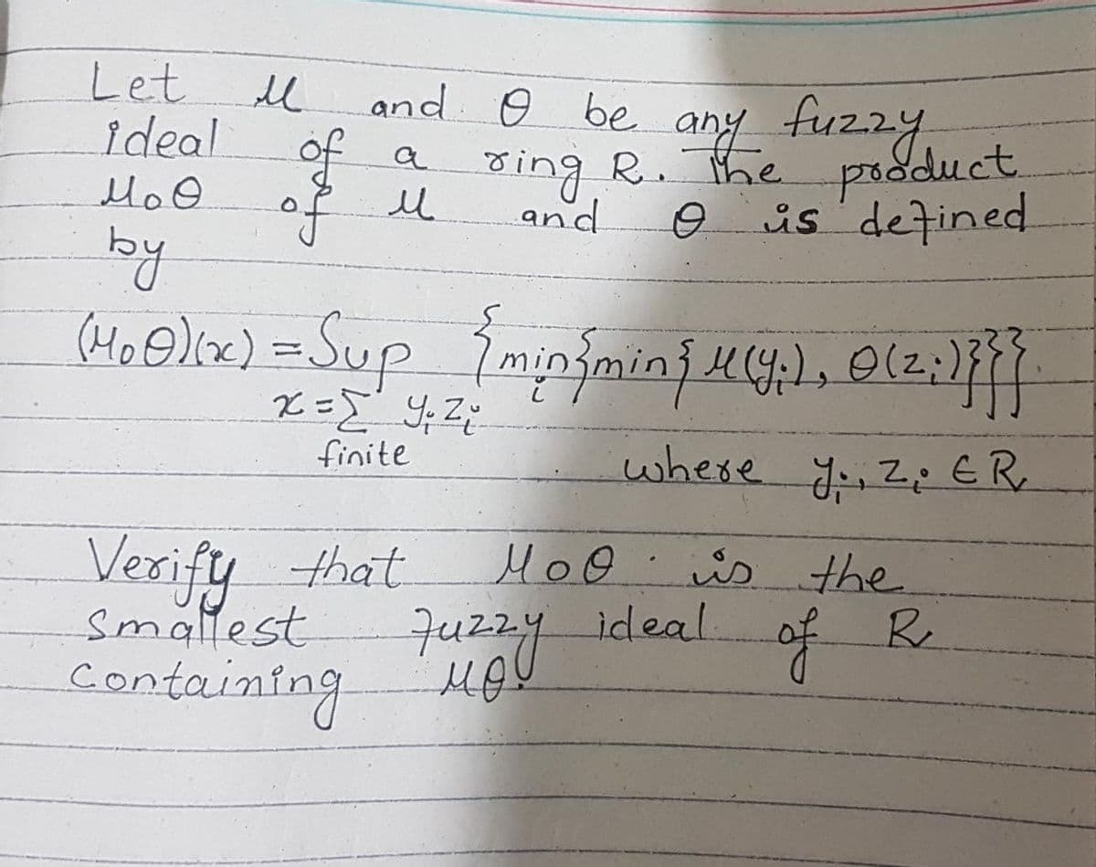 Let
ideal
M₂ O
by
(M₂0)(x) = Sup { min{min{ K (Y;), (2;1}}}|
x = y ₁ z ₂²₁
finite
where y., 2. ER
М.
and O be any fuzzy
a ring R. The product
o is defined
and
of u
Verify that
smallest
Containing
моӨ
MoO is the
of
R
Juzzy ideal