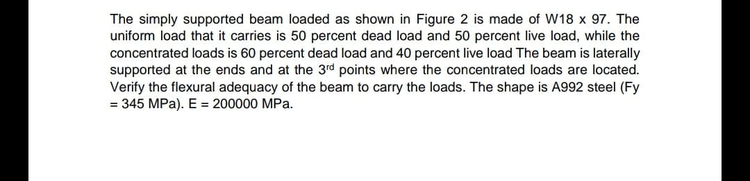 The simply supported beam loaded as shown in Figure 2 is made of W18 x 97. The
uniform load that it carries is 50 percent dead load and 50 percent live load, while the
concentrated loads is 60 percent dead load and 40 percent live load The beam is laterally
supported at the ends and at the 3rd points where the concentrated loads are located.
Verify the flexural adequacy of the beam to carry the loads. The shape is A992 steel (Fy
= 345 MPa). E = 200000 MPa.