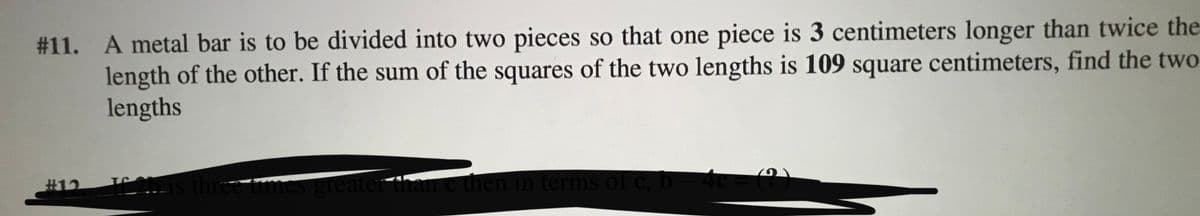 # 11. A metal bar is to be divided into two pieces so that one piece is 3 centimeters longer than twice the
length of the other. If the sum of the squares of the two lengths is 109 square centimeters, find the two
lengths
#12
three times greater than e then in terms of C, b– 4c= (?,)
