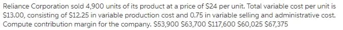 Reliance Corporation sold 4,900 units of its product at a price of $24 per unit. Total variable cost per unit is
S13.00, consisting of $12.25 in variable production cost and 0.75 in variable selling and administrative cost.
Compute contribution margin for the company. $53,900 S63,700 S117,600 S60,025 S67,375
