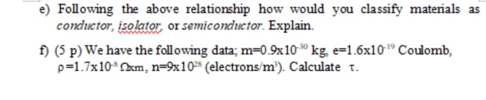 e) Following the above relationship how would you classify materials as
conductor, isolator, or semicondctor. Explain.
f) (5 p) We have the following data; m=0.9x10 0 kg, e=1.6x1019 Coulomb,
p=1.7x10Okm, n=9x10 (electrons/m'). Calculate t.
