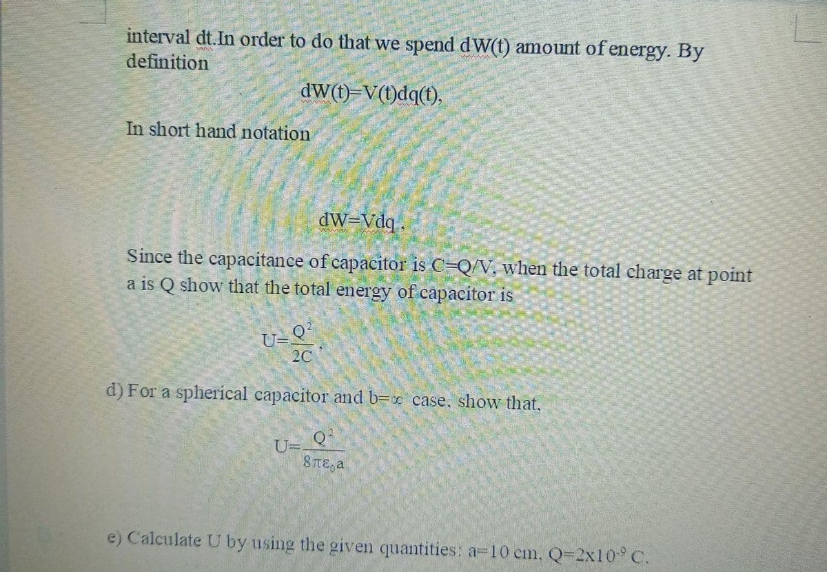 interval dt.In order to do that we spend dW(t) amount of energy. By
definition
dW(1)=V(1)dq(t),
In short hand notation
dW-Vdq
Since the capacitance of capacitor is C=Q/V, when the total charge at point
a is Q show that the total energy of capacitor is
U-Q?
2C
d) For a spherical capacitor and b=x case, show that.
U=-
8TE a
e) Calculate U by using the given quantities: a=10 cm, Q=2x10 C.
