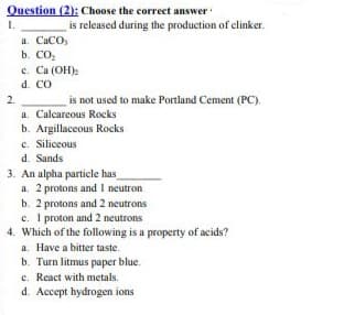 Question (2): Choose the correct answer
1.
a. CaCO,
b. СО
is released during the production of clinker.
c. Ca (OH):
d. CO
2.
is not used to make Portland Cement (PC).
a. Calcareous Rocks
b. Argillaceous Rocks
c. Siliceous
d. Sands
3. An alpha particle has
a. 2 protons and I neutron
b. 2 protons and 2 neutrons
c. I proton and 2 neutrons
4. Which of the following is a property of acids?
a. Have a bitter taste.
b. Turn litmus paper blue.
c. React with metals.
d. Accept hydrogen ions
