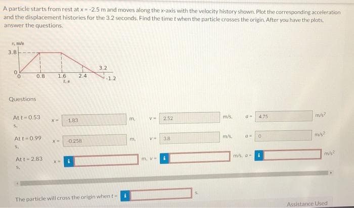 A particle starts from rest at x = -2.5 m and moves along the x-axis with the velocity history shown. Plot the corresponding acceleration
and the displacement histories for the 3.2 seconds. Find the time t when the particle crosses the origin. After you have the plots,
answer the questions.
3.8
3.2
0.8
1.6
2.4
1.2
Questions
Att-0.53
183
m,
2.52
/s,
4,75
m/s?
S.
At t-0.99
0.258
m/s,
m/s
X-
m.
V=
3.8
5.
At t=2.83
m. v=
m/s, a-
m/s2
S.
The particle will cross the origin when t
Assistance Used
