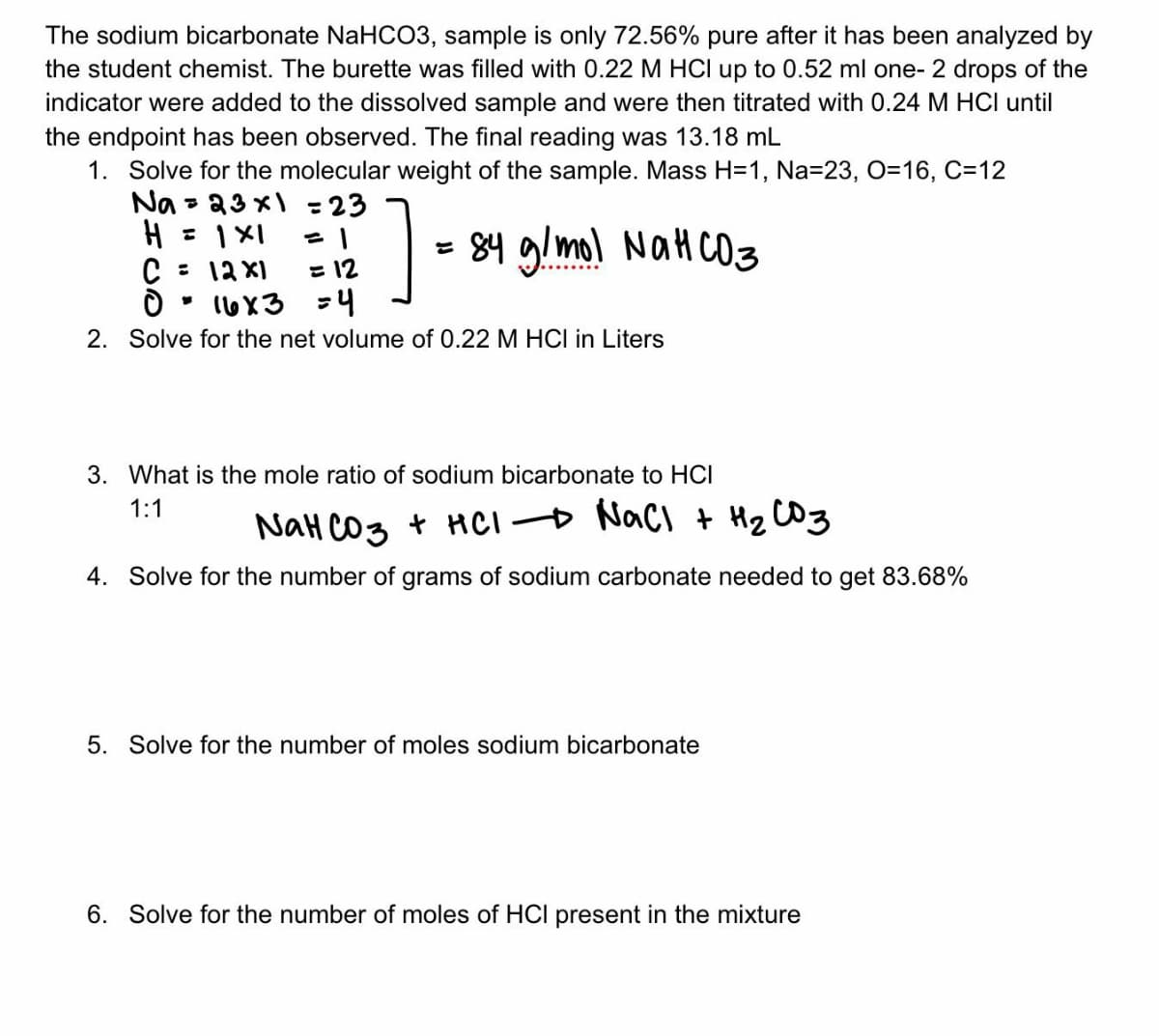 The sodium bicarbonate NaHCO3, sample is only 72.56% pure after it has been analyzed by
the student chemist. The burette was filled with 0.22 M HCl up to 0.52 ml one- 2 drops of the
indicator were added to the dissolved sample and were then titrated with 0.24 M HCI until
the endpoint has been observed. The final reading was 13.18 mL
1. Solve for the molecular weight of the sample. Mass H=1, Na=23, O=16, C-12
Na
H = 1X1
C = 12x1
=1
=12
O
10
16x3 =4
2. Solve for the net volume of 0.22 M HCI in Liters
= 23x1 = 23
?].
= 84 g/mol NaHCO3
3. What is the mole ratio of sodium bicarbonate to HCI
1:1
NaHCO3 + HCl NaCl + H₂ C03
4. Solve for the number of grams of sodium carbonate needed to get 83.68%
5. Solve for the number of moles sodium bicarbonate
6. Solve for the number of moles of HCI present in the mixture