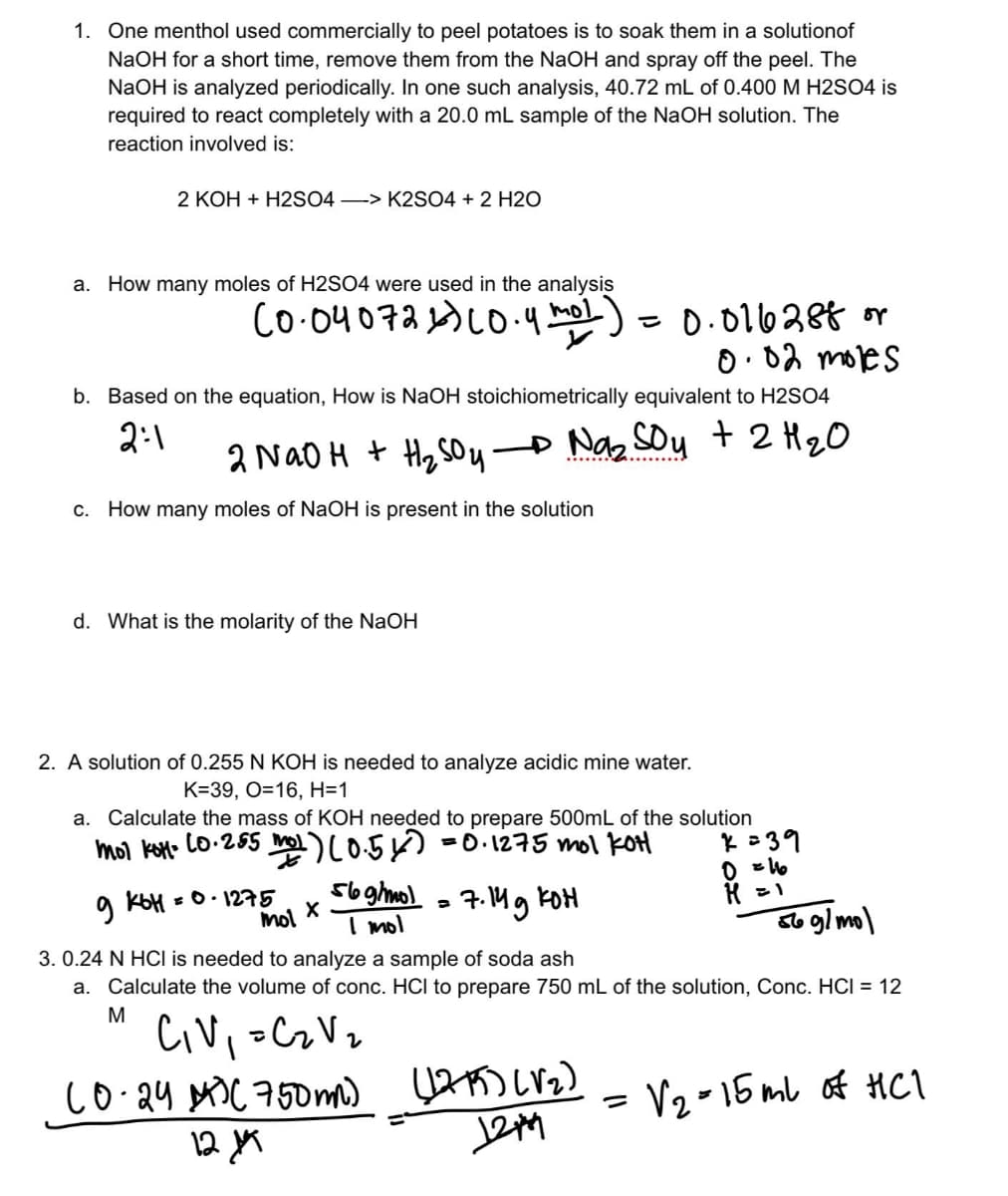 1. One menthol used commercially to peel potatoes is to soak them in a solutionof
NaOH for a short time, remove them from the NaOH and spray off the peel. The
NaOH is analyzed periodically. In one such analysis, 40.72 mL of 0.400 M H2SO4 is
required to react completely with a 20.0 mL sample of the NaOH solution. The
reaction involved is:
2 KOH + H2SO4 -> K2SO4 + 2 H2O
a. How many moles of H2SO4 were used in the analysis
mol
(0.04072 2) (0.4m02) = 0.016288 or
0.02 moles
b. Based on the equation, How is NaOH stoichiometrically equivalent to H2SO4
2:1
2 NaOH + H₂SO4 → Na₂ Soy + 2 H ₂ O
c. How many moles of NaOH is present in the solution
d. What is the molarity of the NaOH
2. A solution of 0.255 N KOH is needed to analyze acidic mine water.
K=39, O=16, H=1
a. Calculate the mass of KOH needed to prepare 500mL of the solution
mol kot 20.255 mol ) (0.5x) = 0.1275 mol Kot
9 кон = 0. 1275
X
mol
56 g/mol = 7.14 g KOH
I mol
x=39
0 = 16
H = 1
=
56 g/mol
3. 0.24 N HCI is needed to analyze a sample of soda ash
a. Calculate the volume of conc. HCI to prepare 750 mL of the solution, Conc. HCI = 12
M
C₁V₁ =C₂V₂
(0.24 M) (750mm) (1215) (V₂)
12, 19
12149
√₂-15 ml of HC1