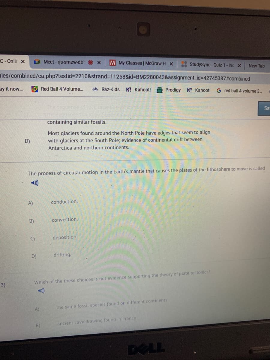 C-Onlir x
L Meet-rjs-smzw-dbh
M My Classes | McGraw-H Xx
* StudySync - Quiz 1- Ind x
New Tab
ules/combined/ca.php?testid%3D2210&strand311258&id3DBM2280043&assignment_id%=42745387#combined
ay it now...
O Red Ball 4 Volume..
* Raz-Kids
K! Kahoot!
Prodigy
K! Kahoot!
G red ball 4 volume 3.
Sa
containing similar fossils.
Most glaciers found around the North Pole have edges that seem to align
D)
with glaciers at the South Pole; evidence of continental drift between
Antarctica and northern continents.
The process of circular motion in the Earth's mantle that causes the plates of the lithosphere to move is called
A)
conduction.
B)
convection.
C)
deposition.
D)
drifting.
Which of the these choices is not evidence supporting the theory of plate tectonics?
3)
))
A)
the same fossil species found on different continents
B)
ancient cave drawing found in France
DOLL
