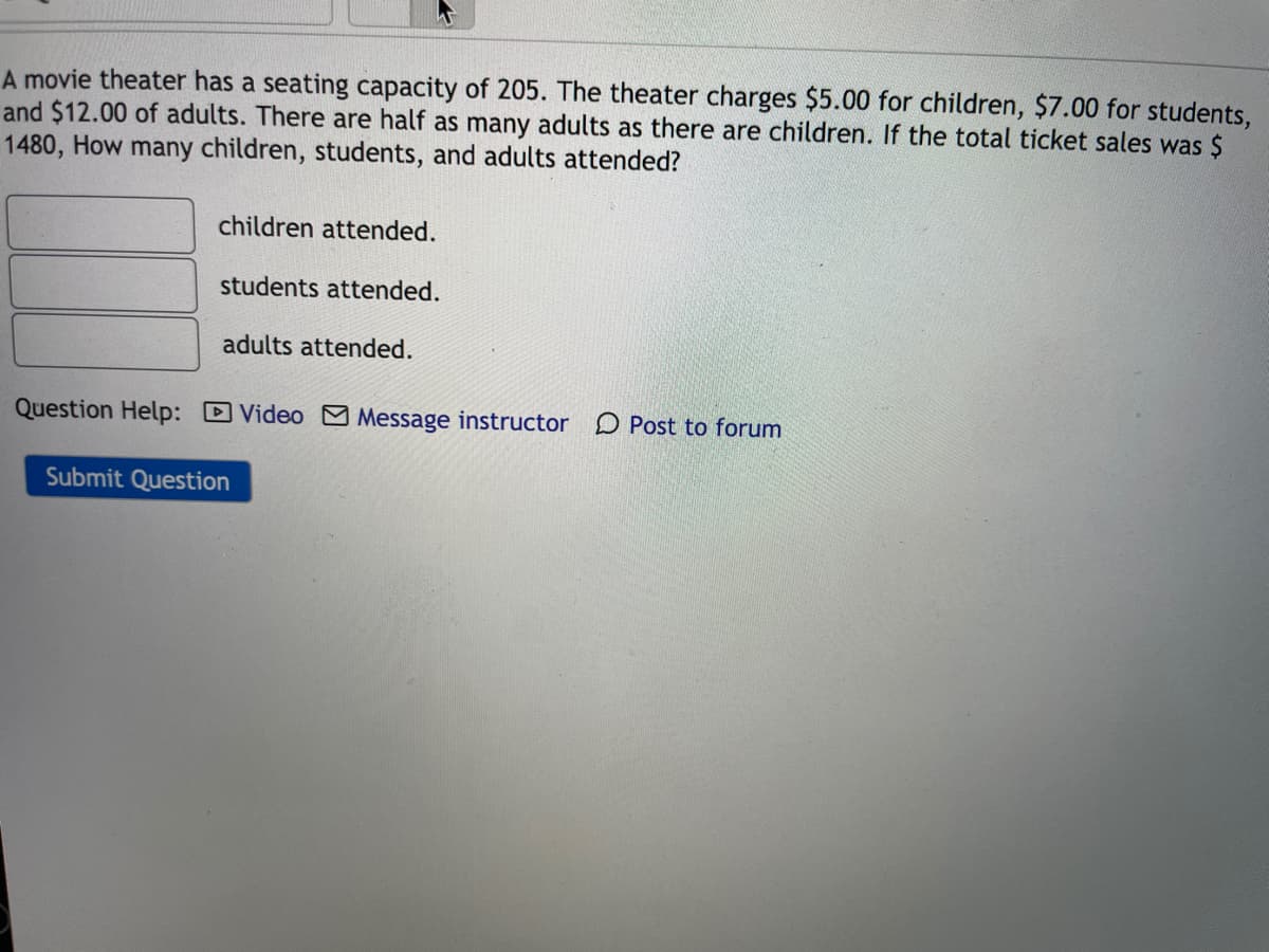 A movie theater has a seating capacity of 205. The theater charges $5.00 for children, $7.00 for students,
and $12.00 of adults. There are half as many adults as there are children. If the total ticket sales was $
1480, How many children, students, and adults attended?
children attended.
students attended.
adults attended.
Question Help: Video Message instructor D Post to forum
Submit Question
