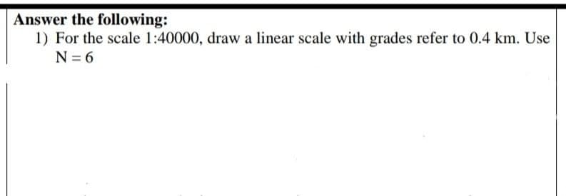 Answer the following:
1) For the scale 1:40000, draw a linear scale with grades refer to 0.4 km. Use
N = 6
