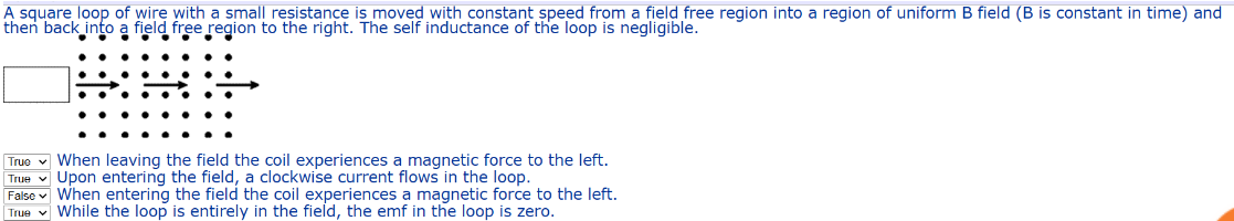 A square loop of wire with a small resistance is moved with constant speed from a field free region into a region of uniform B field (B is constant in time) and
then back into a field free region to the right. The self inductance of the loop is negligible.
True When leaving the field the coil experiences a magnetic force to the left.
Upon entering the field, a clockwise current flows in the loop.
True
False When entering the field the coil experiences a magnetic force to the left.
True While the loop is entirely in the field, the emf in the loop is zero.