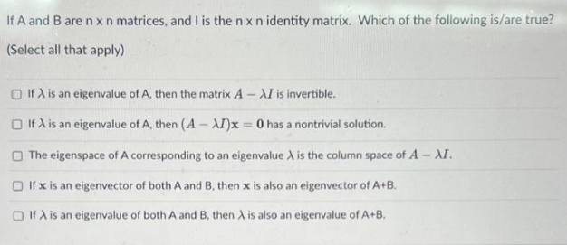 If A and B are n x n matrices, and I is the n x n identity matrix. Which of the following is/are true?
(Select all that apply)
If A is an eigenvalue of A, then the matrix A-XI is invertible.
□ If A is an eigenvalue of A, then (A-XI)x= 0 has a nontrivial solution.
The eigenspace of A corresponding to an eigenvalue A is the column space of A - XI.
If x is an eigenvector of both A and B, then x is also an eigenvector of A+B.
If A is an eigenvalue of both A and B, then A is also an eigenvalue of A+B.