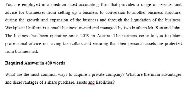 You are employed in a medium-sized accounting firm that provides a range of services and
advice for businesses from setting up a business to conversion to another business structure,
during the growth and expansion of the business and through the liquidation of the business.
Workplace Uniform is a small business owned and managed by two brothers Mr. Run and John.
The business has been operating since 2019 in Austria. The partners come to you to obtain
professional advice on saving tax dollars and ensuring that their personal assets are protected
from business risk.
Required Answer in 400 words
What are the most common ways to acquire a private company? What are the main advantages
and disadvantages of a share purchase, assets and liabilities?