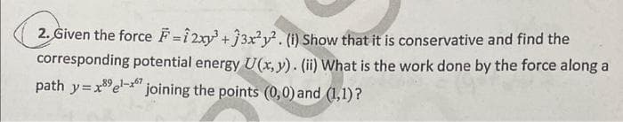 2. Given the force F=12xy³ +33x²y². (i) Show that it is conservative and find the
corresponding potential energy U(x, y). (ii) What is the work done by the force along a
path y=xel-joining the points (0,0) and (1,1)?