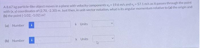 A 8.67 kg particle-like object moves in a plane with velocity components v, - 19.6 m/s and v, - 57.1 m/s as it passes through the point
with (x, y) coordinates of (2.70.-2.30) m. Just then, in unit-vector notation, what is its angular momentum relative to (a) the origin and
(b) the point (-1.02,-1.02) m?
(a) Number
(b) Number
k Units
k Units