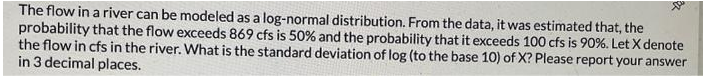 Xu
The flow in a river can be modeled as a log-normal distribution. From the data, it was estimated that, the
probability that the flow exceeds 869 cfs is 50% and the probability that it exceeds 100 cfs is 90%. Let X denote
the flow in cfs in the river. What is the standard deviation of log (to the base 10) of X? Please report your answer
in 3 decimal places.